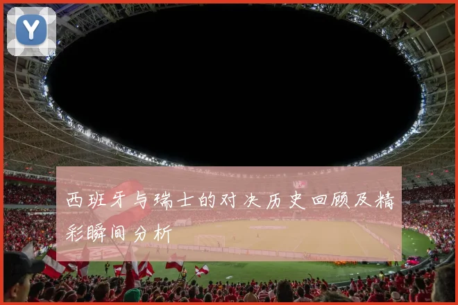 西班牙与瑞士的对决历史回顾及精彩瞬间分析